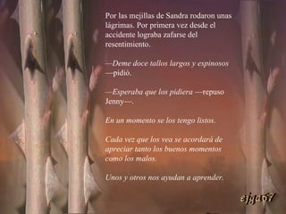 Por las mejillas de Sandra rodaron unas lágrimas. Por primera vez desde el accidente lograba zafarse del resentimiento. — Deme doce tallos largos y espinosos  —pidió. — Esperaba que los pidiera  —repuso Jenny—.  En un momento se los tengo listos.  Cada vez que los vea se acordará de apreciar tanto los buenos momentos como los malos.  Unos y otros nos ayudan a aprender. ejga67 