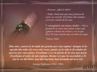 — Gracias. ¿Qué le debo? — Nada. Nada más que una promesa de curar su corazón. El primer año siempre corre por cuenta de la casa.   Y entregándole una tarjeta, añadió:  —Voy a prenderle al ramo una tarjeta como esta. ¿Quiere echarle un vistazo y ver lo que dice? Es una oración que escribió un ciego. Vamos, léala. Dios mío, ¡nunca te he dado las gracias por esta espina! Aunque te he agradecido miles de veces mis rosas, jamás en la vida te di señales de aprecio por esta espina. Enséñame a ver la gloria de la cruz que porto. Enséñame el valor de mis espinas. Hazme ver que he ascendido a Ti por la vía del dolor, que mis lágrimas han formado mi arco iris. George Matheson (1842–1906) ejga67 