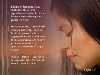 Encima su hermana, cuya visita durante la fiesta esperaba con ilusión, la había llamado para decirle que no podría ir a verla.  De todos modos, lo peor había sido que una amiga  suya la había indignado con la sugerencia de que tal vez Dios le había mandado esos pesares para hacerla madurar y ayudarla a entender a los que sufren. «Claro  —pensó—,  ella no ha perdido a un hijo. No tiene ni idea de cómo me siento.  ejga67 