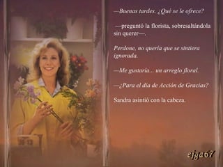 — Buenas tardes. ¿Qué se le ofrece? — preguntó la florista, sobresaltándola sin querer—.  Perdone, no quería que se sintiera ignorada. — Me gustaría... un arreglo floral. — ¿Para el día de Acción de Gracias? Sandra asintió con la cabeza. ejga67 