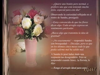 — ¿Quiere uno bonito pero normal, o prefiere uno que está teniendo mucho éxito, especial para este día? Observando la curiosidad reflejada en el rostro de Sandra, prosiguió: — Estoy convencida de que las flores dicen algo. Cada arreglo expresa un sentimiento particular. ¿Busca algo que transmita la idea de gratitud? — ¡No exactamente!  —respondió Sandra con brusquedad—.  Disculpe, pero es que en los últimos cinco meses todo lo que podía salirme mal ha salido mal. A Sandra le pesó haber dado una respuesta tan desagradable. Pero se sorprendió cuando Jenny, la florista, le dijo: — Tengo el arreglo ideal para usted. ejga67 