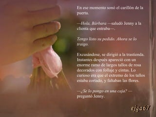 En ese momento sonó el carillón de la puerta. — Hola, Bárbara — saludó Jenny a la clienta que entraba—.  Tengo listo su pedido. Ahora se lo traigo.   Excusándose, se dirigió a la trastienda. Instantes después apareció con un enorme ramo de largos tallos de rosa decorados con follaje y cintas. Lo curioso era que el extremo de los tallos estaba cortado, y faltaban las flores. — ¿Se lo pongo en una caja? — preguntó Jenny. ejga67 