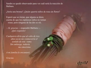 Sandra se quedó observando para ver cuál sería la reacción de Bárbara.  ¿Sería una broma? ¿Quién querría tallos de rosa sin flores?  Esperó que se rieran, que alguna se diera  cuenta de que los espinosos tallos no tenían  rosas; pero ninguna de las dos se rió. — Sí, gracias  —respondió Bárbara—.  ¡Qué exquisito!  Cualquiera diría que al cabo de tres  años ya no me conmovería el  sentido de este  ramo.  Sin embargo, todavía  me emociona.  A mi familia le encantará.  Gracias. ejga67 