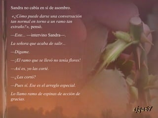 Sandra no cabía en sí de asombro. «¿Cómo puede darse una conversación tan normal en torno a un ramo tan extraño?»,  pensó. — Este...  —intervino Sandra—.  La señora que acaba de salir... — Dígame. — ¡El ramo que se llevó no tenía flores! — Así es, yo las corté. — ¿Las cortó? — Pues sí. Ese es el arreglo especial.  Lo llamo ramo de espinas de acción de gracias. ejga67 