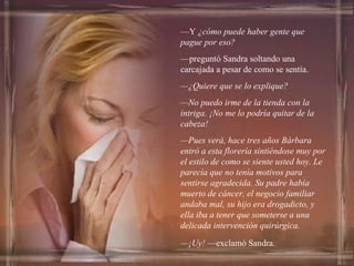— Y  ¿cómo puede haber gente que pague por eso? — preguntó Sandra soltando una carcajada a pesar de como se sentía. — ¿Quiere que se lo explique? — No puedo irme de la tienda con la intriga. ¡No me lo podría quitar de la cabeza! — Pues verá, hace tres años Bárbara entró a esta florería sintiéndose muy por el estilo de como se siente usted hoy. Le parecía que no tenía motivos para sentirse agradecida. Su padre había muerto de cáncer, el negocio familiar andaba mal, su hijo era drogadicto, y ella iba a tener que someterse a una delicada intervención quirúrgica. — ¡Uy!  —exclamó Sandra. 