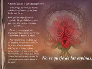 A Sandra casi se le corta la respiración. No se queje de las espinas. — Una amiga me leyó ese mismo pasaje  —explicó—,  ¡y me puse hecha una furia!  Será que no tengo ganas de consuelo. He perdido la criatura que esperaba y estoy resentida  con Dios. — No sé si soy capaz de dar gracias por las espinas de mi vida  —le comentó Sandra a Jenny. — Por experiencia, yo diría que las espinas realzan la belleza de las rosas. En los momentos difíciles apreciamos más que nunca cómo vela por nosotros la Providencia. No olvide que Jesús tuvo en la cabeza una corona de espinas para que conociéramos  Su amor.  