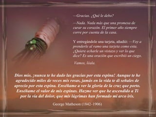 — Gracias. ¿Qué le debo? — Nada. Nada más que una promesa de curar su corazón. El primer año siempre corre por cuenta de la casa.   Y entregándole una tarjeta, añadió:  —Voy a prenderle al ramo una tarjeta como esta. ¿Quiere echarle un vistazo y ver lo que dice? Es una oración que escribió un ciego. Vamos, léala. Dios mío, ¡nunca te he dado las gracias por esta espina! Aunque te he agradecido miles de veces mis rosas, jamás en la vida te di señales de aprecio por esta espina. Enséñame a ver la gloria de la cruz que porto. Enséñame el valor de mis espinas. Hazme ver que he ascendido a Ti por la vía del dolor, que mis lágrimas han formado mi arco iris. George Matheson (1842–1906) 