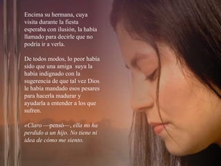 Encima su hermana, cuya visita durante la fiesta esperaba con ilusión, la había llamado para decirle que no podría ir a verla.  De todos modos, lo peor había sido que una amiga  suya la había indignado con la sugerencia de que tal vez Dios le había mandado esos pesares para hacerla madurar y ayudarla a entender a los que sufren. «Claro  —pensó—,  ella no ha perdido a un hijo. No tiene ni idea de cómo me siento.  