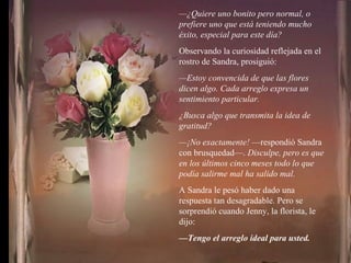 — ¿Quiere uno bonito pero normal, o prefiere uno que está teniendo mucho éxito, especial para este día? Observando la curiosidad reflejada en el rostro de Sandra, prosiguió: — Estoy convencida de que las flores dicen algo. Cada arreglo expresa un sentimiento particular. ¿Busca algo que transmita la idea de gratitud? — ¡No exactamente!  —respondió Sandra con brusquedad—.  Disculpe, pero es que en los últimos cinco meses todo lo que podía salirme mal ha salido mal. A Sandra le pesó haber dado una respuesta tan desagradable. Pero se sorprendió cuando Jenny, la florista, le dijo: — Tengo el arreglo ideal para usted. 