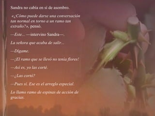 Sandra no cabía en sí de asombro. «¿Cómo puede darse una conversación tan normal en torno a un ramo tan extraño?»,  pensó. — Este...  —intervino Sandra—.  La señora que acaba de salir... — Dígame. — ¡El ramo que se llevó no tenía flores! — Así es, yo las corté. — ¿Las cortó? — Pues sí. Ese es el arreglo especial.  Lo llamo ramo de espinas de acción de gracias. 