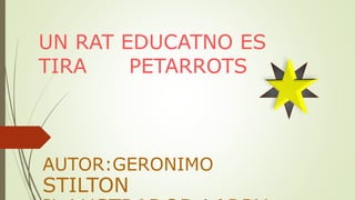 UN RAT EDUCATNO ES
TIRA PETARROTS
AUTOR:GERONIMO
STILTON
 