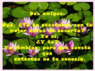 Dos amigos:

Oye, ¿Tu te acostabas con tu
  mujer antes de casarte?
          - Yo sí,
          ¿Y tú?
Yo también; pero que conste
            que
   entonces no te conocía.
 