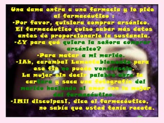 Una dama entra a una farmacia y le pide
              al farmacéutico :
 -Por favor, quisiera comprar arsénico.
  El farmacéutico quiso saber más datos
    antes de proporcionarle la sustancia.
  -¿Y para qué quiere la señora comprar
                  arsénico?
         -Para matar a mi marido.
   -¡Ah, caramba! Lamentablemente para
        ese fin no puedo vendérselo.
     La mujer sin decir palabra abre la
      cartera y saca una fotografía del
     marido haciendo el amor con la mujer
              del farmacéutico.
-¡Mil disculpas!, dice el farmacéutico,
          no sabía que usted tenía receta.
 