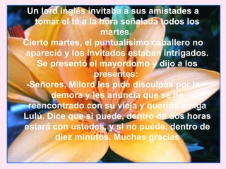 Un lord inglés invitaba a sus amistades a
    tomar el té a la hora señalada todos los
                     martes.
Cierto martes, el puntualísimo caballero no
apareció y los invitados estaban intrigados.
     Se presentó el mayordomo y dijo a los
                   presentes:
 -Señores, Milord les pide disculpas por la
        demora y les anuncia que se ha
  reencontrado con su vieja y querida amiga
Lulú. Dice que si puede, dentro de dos horas
estará con ustedes, y si no puede, dentro de
         diez minutos. Muchas gracias
 