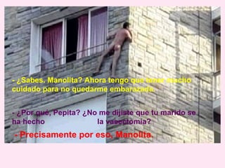 - ¿Sabes. Manolita? Ahora tengo que tener mucho
cuidado para no quedarme embarazada.


- ¿Por qué, Pepita? ¿No me dijiste que tu marido se
ha hecho               la vasectomía?
- Precisamente por eso, Manolita.
 