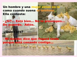 Un hombre y una mujer están en la
cama cuando suena el teléfono.
Ella contesta:

- ¿Sí?... Está bien... No te preocupes...
De acuerdo. Adiós.

-¿Quién era?

- Mi marido; dice que llegará tarde
porque está cenando contigo…
 