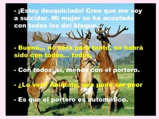 - ¡Estoy desquiciado! Creo que me voy
a suicidar. Mi mujer se ha acostado
con todos los del bloque…


- Bueno... no será para tanto, no habrá
sido con todos… todos.

- Con todos; sí, menos con el portero.

- ¿Lo ves? Anímate, que pudo ser peor.

- Es que el portero es automático.
 