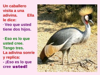 Un caballero
visita a una
adivina.      Ella
le dice:
- Veo que usted
tiene dos hijos.

- Eso es lo que
usted cree.
Tengo tres.
La adivina sonríe
y replica:
- ¡Eso es lo que
cree usted!
 