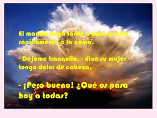 El marido llega tarde a casa y salta
rápidamente a la cama.

- Déjame tranquila, - dice su mujer -
tengo dolor de cabeza.

- ¡Pero bueno! ¿Qué os pasa
hoy a todas?
 