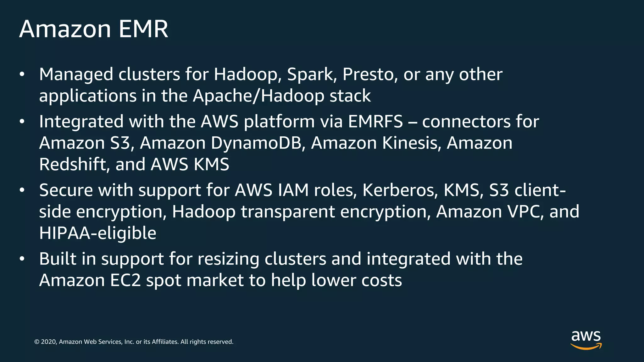 © 2020, Amazon Web Services, Inc. or its Affiliates. All rights reserved.
Amazon EMR
• Managed clusters for Hadoop, Spark, Presto, or any other
applications in the Apache/Hadoop stack
• Integrated with the AWS platform via EMRFS – connectors for
Amazon S3, Amazon DynamoDB, Amazon Kinesis, Amazon
Redshift, and AWS KMS
• Secure with support for AWS IAM roles, Kerberos, KMS, S3 client-
side encryption, Hadoop transparent encryption, Amazon VPC, and
HIPAA-eligible
• Built in support for resizing clusters and integrated with the
Amazon EC2 spot market to help lower costs
 