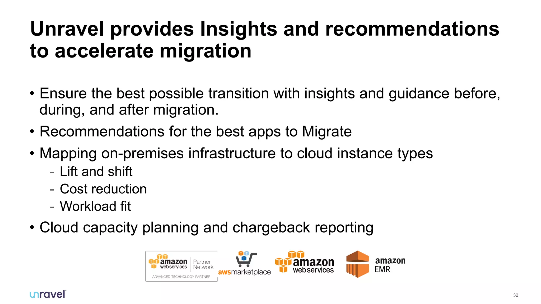 32
Unravel provides Insights and recommendations
to accelerate migration
• Ensure the best possible transition with insights and guidance before,
during, and after migration.
• Recommendations for the best apps to Migrate
• Mapping on-premises infrastructure to cloud instance types
- Lift and shift
- Cost reduction
- Workload fit
• Cloud capacity planning and chargeback reporting
 