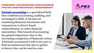 Forensic Accounting: Uncovering
Fraud and Financial Misconduct
Forensic accounting is a specialized field
that combines accounting, auditing, and
investigative skills. It focuses on
examining financial statements and
transactions to detect fraud,
embezzlement, or other financial
misconduct. This branch of accounting
has gained importance due to the
increasing complexity of financial crimes.
A forensic accountant’s role is not just to
find inconsistencies but also to gather
evidence that can be used in court.
 