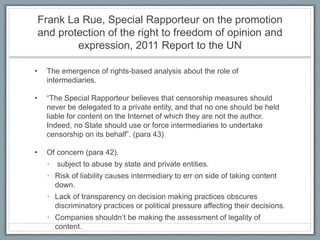 Frank La Rue, Special Rapporteur on the promotion
and protection of the right to freedom of opinion and
expression, 2011 Report to the UN
• The emergence of rights-based analysis about the role of
intermediaries.
• “The Special Rapporteur believes that censorship measures should
never be delegated to a private entity, and that no one should be held
liable for content on the Internet of which they are not the author.
Indeed, no State should use or force intermediaries to undertake
censorship on its behalf”. (para 43)
• Of concern (para 42).
• subject to abuse by state and private entities.
• Risk of liability causes intermediary to err on side of taking content
down.
• Lack of transparency on decision making practices obscures
discriminatory practices or political pressure affecting their decisions.
• Companies shouldn’t be making the assessment of legality of
content.
 
