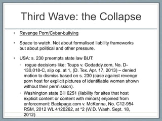 Third Wave: the Collapse
• Revenge Porn/Cyber-bullying
• Space to watch. Not about formalised liability frameworks
but about political and other pressure.
• USA: s. 230 preempts state law BUT:
• rogue decisions like: Toups v. Godaddy.com, No. D-
130,018-C, slip op. at 1, (D. Tex. Apr. 17, 2013) – denied
motion to dismiss based on s. 230 (case against revenge
porn host for explicit pictures of identifiable women shown
without their permission).
• Washington state Bill 6251 (liability for sites that host
explicit content or content with minors) enjoined from
enforcement: Backpage.com v. McKenna, No. C12-954
RSM, 2012 WL 4120262, at *2 (W.D. Wash. Sept. 18,
2012)
 