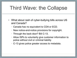 Third Wave: the Collapse
• What about rash of cyber-bullying bills across US
and Canada?
• Canada has no equivalent to CDA or ECD.
• New notice-and-notice provisions for copyright.
• Through the back door? Bill C-13.
• Allow ISPs to voluntarily give customer information to
police without civil or criminal liability
• C-13 gives police greater access to metadata.
 