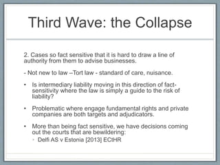 Third Wave: the Collapse
2. Cases so fact sensitive that it is hard to draw a line of
authority from them to advise businesses.
- Not new to law –Tort law - standard of care, nuisance.
• Is intermediary liability moving in this direction of fact-
sensitivity where the law is simply a guide to the risk of
liability?
• Problematic where engage fundamental rights and private
companies are both targets and adjudicators.
• More than being fact sensitive, we have decisions coming
out the courts that are bewildering:
• Delfi AS v Estonia [2013] ECtHR
 