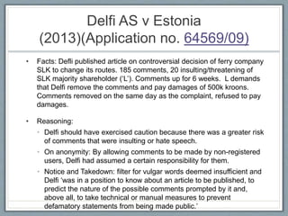 Delfi AS v Estonia
(2013)(Application no. 64569/09)
• Facts: Defli published article on controversial decision of ferry company
SLK to change its routes. 185 comments, 20 insulting/threatening of
SLK majority shareholder (‘L’). Comments up for 6 weeks. L demands
that Delfi remove the comments and pay damages of 500k kroons.
Comments removed on the same day as the complaint, refused to pay
damages.
• Reasoning:
• Delfi should have exercised caution because there was a greater risk
of comments that were insulting or hate speech.
• On anonymity: By allowing comments to be made by non-registered
users, Delfi had assumed a certain responsibility for them.
• Notice and Takedown: filter for vulgar words deemed insufficient and
Delfi ‘was in a position to know about an article to be published, to
predict the nature of the possible comments prompted by it and,
above all, to take technical or manual measures to prevent
defamatory statements from being made public.’
 