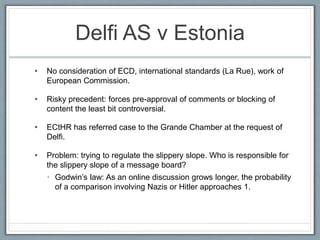 Delfi AS v Estonia
• No consideration of ECD, international standards (La Rue), work of
European Commission.
• Risky precedent: forces pre-approval of comments or blocking of
content the least bit controversial.
• ECtHR has referred case to the Grande Chamber at the request of
Delfi.
• Problem: trying to regulate the slippery slope. Who is responsible for
the slippery slope of a message board?
• Godwin’s law: As an online discussion grows longer, the probability
of a comparison involving Nazis or Hitler approaches 1.
 