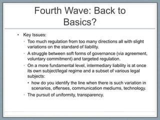 Fourth Wave: Back to
Basics?
• Key Issues:
• Too much regulation from too many directions all with slight
variations on the standard of liability.
• A struggle between soft forms of governance (via agreement,
voluntary commitment) and targeted regulation.
• On a more fundamental level, intermediary liability is at once
its own subject/legal regime and a subset of various legal
subjects:
• how do you identify the line when there is such variation in
scenarios, offenses, communication mediums, technology.
• The pursuit of uniformity, transparency.
 