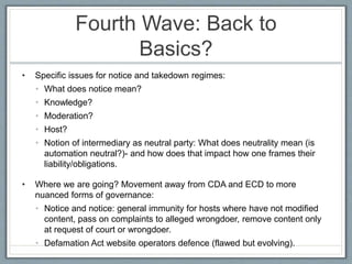 Fourth Wave: Back to
Basics?
• Specific issues for notice and takedown regimes:
• What does notice mean?
• Knowledge?
• Moderation?
• Host?
• Notion of intermediary as neutral party: What does neutrality mean (is
automation neutral?)- and how does that impact how one frames their
liability/obligations.
• Where we are going? Movement away from CDA and ECD to more
nuanced forms of governance:
• Notice and notice: general immunity for hosts where have not modified
content, pass on complaints to alleged wrongdoer, remove content only
at request of court or wrongdoer.
• Defamation Act website operators defence (flawed but evolving).
 
