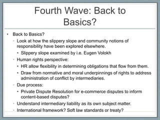Fourth Wave: Back to
Basics?
• Back to Basics?
• Look at how the slippery slope and community notions of
responsibility have been explored elsewhere.
• Slippery slope examined by i.e. Eugen Volokh
• Human rights perspective:
• HR allow flexibility in determining obligations that flow from them.
• Draw from normative and moral underpinnings of rights to address
administration of conflict by intermediaries.
• Due process:
• Private Dispute Resolution for e-commerce disputes to inform
content-based disputes?
• Understand intermediary liability as its own subject matter.
• International framework? Soft law standards or treaty?
 