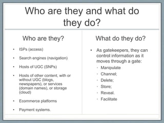 Who are they and what do
they do?
Who are they?
• ISPs (access)
• Search engines (navigation)
• Hosts of UGC (SNPs)
• Hosts of other content, with or
without UGC (blogs,
newspapers), or services
(domain names), or storage
(cloud)
• Ecommerce platforms
• Payment systems.
What do they do?
• As gatekeepers, they can
control information as it
moves through a gate:
• Manipulate
• Channel;
• Delete;
• Store;
• Reveal.
• Facilitate
 