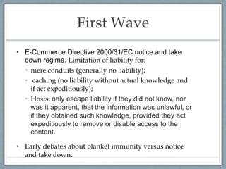 First Wave
• E-Commerce Directive 2000/31/EC notice and take
down regime. Limitation of liability for:
• mere conduits (generally no liability);
• caching (no liability without actual knowledge and
if act expeditiously);
• Hosts: only escape liability if they did not know, nor
was it apparent, that the information was unlawful, or
if they obtained such knowledge, provided they act
expeditiously to remove or disable access to the
content.
• Early debates about blanket immunity versus notice
and take down.
 