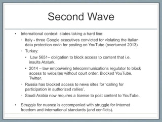 Second Wave
• International context: states taking a hard line:
• Italy - three Google executives convicted for violating the Italian
data protection code for posting on YouTube (overturned 2013).
• Turkey:
• Law 5651– obligation to block access to content that i.e.
insults Ataturk.
• 2014 – law empowering telecommunications regulator to block
access to websites without court order. Blocked YouTube,
Twitter.
• Russia has blocked access to news sites for ‘calling for
participation in authorized rallies’.
• Saudi Arabia now requires a license to post content to YouTube.
• Struggle for nuance is accompanied with struggle for Internet
freedom and international standards (and conflicts).
 