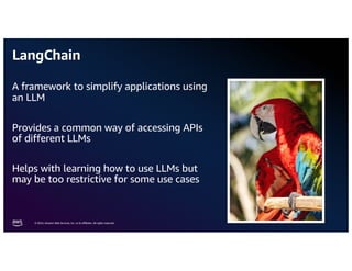 © 2024, Amazon Web Services, Inc. or its aﬃliates. All rights reserved.
LangChain
A framework to simplify applications using
an LLM
Provides a common way of accessing APIs
of different LLMs
Helps with learning how to use LLMs but
may be too restrictive for some use cases
 
