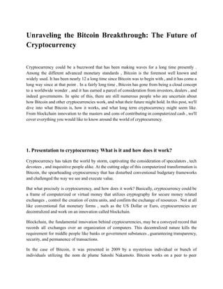 Unraveling the Bitcoin Breakthrough: The Future of
Cryptocurrency
Cryptocurrency could be a buzzword that has been making waves for a long time presently .
Among the different advanced monetary standards , Bitcoin is the foremost well known and
widely used. It has been nearly 12 a long time since Bitcoin was to begin with , and it has come a
long way since at that point . In a fairly long time , Bitcoin has gone from being a cloud concept
to a worldwide wonder , and it has earned a parcel of consideration from investors, dealers , and
indeed governments. In spite of this, there are still numerous people who are uncertain about
how Bitcoin and other cryptocurrencies work, and what their future might hold. In this post, we'll
dive into what Bitcoin is, how it works, and what long term cryptocurrency might seem like.
From blockchain innovation to the masters and cons of contributing in computerized cash , we'll
cover everything you would like to know around the world of cryptocurrency.
1. Presentation to cryptocurrency What is it and how does it work?
Cryptocurrency has taken the world by storm, captivating the consideration of speculators , tech
devotees , and inquisitive people alike. At the cutting edge of this computerized transformation is
Bitcoin, the spearheading cryptocurrency that has disturbed conventional budgetary frameworks
and challenged the way we see and execute value.
But what precisely is cryptocurrency, and how does it work? Basically, cryptocurrency could be
a frame of computerized or virtual money that utilizes cryptography for secure money related
exchanges , control the creation of extra units, and confirm the exchange of resources . Not at all
like conventional fiat monetary forms , such as the US Dollar or Euro, cryptocurrencies are
decentralized and work on an innovation called blockchain.
Blockchain, the fundamental innovation behind cryptocurrencies, may be a conveyed record that
records all exchanges over an organization of computers. This decentralized nature kills the
requirement for middle people like banks or government substances , guaranteeing transparency,
security, and permanence of transactions.
In the case of Bitcoin, it was presented in 2009 by a mysterious individual or bunch of
individuals utilizing the nom de plume Satoshi Nakamoto. Bitcoin works on a peer to peer
 
