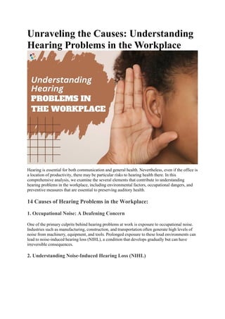 Unraveling the Causes: Understanding
Hearing Problems in the Workplace
Hearing is essential for both communication and general health. Nevertheless, even if the office is
a location of productivity, there may be particular risks to hearing health there. In this
comprehensive analysis, we examine the several elements that contribute to understanding
hearing problems in the workplace, including environmental factors, occupational dangers, and
preventive measures that are essential to preserving auditory health.
14 Causes of Hearing Problems in the Workplace:
1. Occupational Noise: A Deafening Concern
One of the primary culprits behind hearing problems at work is exposure to occupational noise.
Industries such as manufacturing, construction, and transportation often generate high levels of
noise from machinery, equipment, and tools. Prolonged exposure to these loud environments can
lead to noise-induced hearing loss (NIHL), a condition that develops gradually but can have
irreversible consequences.
2. Understanding Noise-Induced Hearing Loss (NIHL)
 