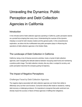 Unraveling the Dynamics: Public
Perception and Debt Collection
Agencies in California
Introduction
In the intricate world of debt collection agencies operating in California, public perception stands
as a pivotal force shaping their every move. Understanding the nuances of this dynamic
interplay is crucial for both industry insiders and the general public. In this comprehensive
exploration, we delve into the multifaceted role public perception plays in influencing the
operations of debt collection agencies in the Golden State.
The Landscape of Debt Collection in California
California, being a hub of diverse economic activities, hosts a myriad of debt collection
agencies, each navigating the delicate balance between recouping owed funds and maintaining
a positive public image. The debt collection industry, like any other, is subject to scrutiny, and
public perception becomes the compass guiding its trajectory.
The Impact of Negative Perceptions
Challenges Faced by Debt Collection Agencies
The negative stigma associated with debt collection agencies can hinder their ability to
effectively carry out their core functions. Consumer distrust often leads to resistance, making
debt recovery a challenging endeavor. It's imperative to recognize that public sentiment can
directly impact the success or failure of these agencies in fulfilling their obligations.
 