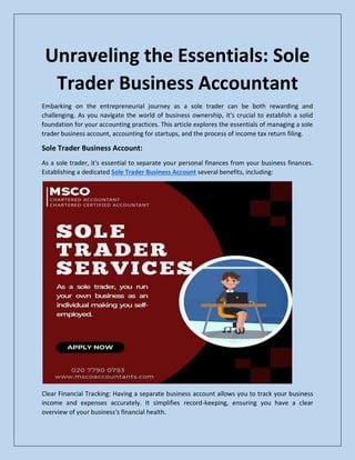 Unraveling the Essentials: Sole
Trader Business Accountant
Embarking on the entrepreneurial journey as a sole trader can be both rewarding and
challenging. As you navigate the world of business ownership, it's crucial to establish a solid
foundation for your accounting practices. This article explores the essentials of managing a sole
trader business account, accounting for startups, and the process of income tax return filing.
Sole Trader Business Account:
As a sole trader, it's essential to separate your personal finances from your business finances.
Establishing a dedicated Sole Trader Business Account several benefits, including:
Clear Financial Tracking: Having a separate business account allows you to track your business
income and expenses accurately. It simplifies record-keeping, ensuring you have a clear
overview of your business's financial health.
 