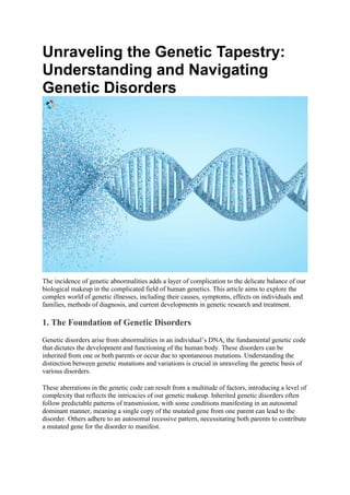 Unraveling the Genetic Tapestry:
Understanding and Navigating
Genetic Disorders
The incidence of genetic abnormalities adds a layer of complication to the delicate balance of our
biological makeup in the complicated field of human genetics. This article aims to explore the
complex world of genetic illnesses, including their causes, symptoms, effects on individuals and
families, methods of diagnosis, and current developments in genetic research and treatment.
1. The Foundation of Genetic Disorders
Genetic disorders arise from abnormalities in an individual’s DNA, the fundamental genetic code
that dictates the development and functioning of the human body. These disorders can be
inherited from one or both parents or occur due to spontaneous mutations. Understanding the
distinction between genetic mutations and variations is crucial in unraveling the genetic basis of
various disorders.
These aberrations in the genetic code can result from a multitude of factors, introducing a level of
complexity that reflects the intricacies of our genetic makeup. Inherited genetic disorders often
follow predictable patterns of transmission, with some conditions manifesting in an autosomal
dominant manner, meaning a single copy of the mutated gene from one parent can lead to the
disorder. Others adhere to an autosomal recessive pattern, necessitating both parents to contribute
a mutated gene for the disorder to manifest.
 