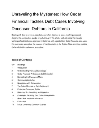 Unraveling the Mysteries: How Cedar
Financial Tackles Debt Cases Involving
Deceased Debtors in California
Dealing with debt is never an easy task, and when it comes to cases involving deceased
debtors, the complexities can be overwhelming. In this article, we'll delve into the intricate
workings of debt collection agencies in California, with a spotlight on Cedar Financial. Join us on
this journey as we explore the nuances of handling debts in the Golden State, providing insights
that are both informative and accessible.
Table of Contents
Sr# Headings
1. Introduction
2. Understanding the Legal Landscape
3. Cedar Financial: A Beacon in Debt Collection
4. Navigating the Paperwork Maze
5. Communication is Key
6. Negotiating with Compassion
7. The Role of Probate in Debt Settlement
8. Protecting Consumer Rights
9. Balancing Act: Sensitivity and Collection
10. Challenges Faced by Debt Collection Agencies
11. How Cedar Financial Stands Out
12. Conclusion
13. FAQs: Unraveling Common Queries
 