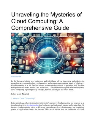 Unraveling the Mysteries of
Cloud Computing: A
Comprehensive Guide
Introduction
In the fast-paced digital era, businesses. and individuals rely on innovative technologies to
streamline processes and enhance collaboration. and achieve unprecedented levels of efficiency.
Cloud computing is at the forefront of this technological revolution. A paradigm shift that has
reshaped how we store, process, and access data. This comprehensive guide aims to demystify
cloud computing. exploring its key concepts, benefits, challenges, and future trends.
Follow us on: Pinterest
1. What is Cloud Computing?
In the digital age, where information is the realm's currency. cloud computing has emerged as a
transformative force. revolutionizing how businesses and individuals manage and process data. At
its core, cloud computing refers to delivering computing services—from storage. and processing
power to applications—over the internet. This article delves into the intricacies of cloud
 