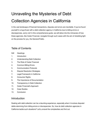 Unraveling the Mysteries of Debt
Collection Agencies in California
In the vast landscape of financial transactions, disputes and errors are inevitable. If you've found
yourself in a tug-of-war with a debt collection agency in California due to billing errors or
discrepancies, worry not! In this comprehensive guide, we will delve into the intricacies of how
these agencies, like Cedar Financial, navigate through such cases with the aim of shedding light
on the process for you, the General Public.
Table of Contents
Sr# Headings
1. Introduction
2. Understanding Debt Collection
3. The Role of Cedar Financial
4. Common Billing Errors
5. Communication Protocols
6. Dispute Resolution Strategies
7. Legal Framework in California
8. Consumer Rights
9. The Importance of Documentation
10. Transparency in Debt Collection
11. Cedar Financial's Approach
12. Case Studies
13. Conclusion
Introduction
Dealing with debt collection can be a daunting experience, especially when it involves disputed
debts stemming from billing errors or discrepancies. So, how do debt collection agencies in
California tackle such situations? Let's unravel the complexities and find out.
 