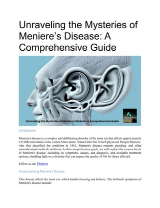 Unraveling the Mysteries of
Meniere’s Disease: A
Comprehensive Guide
Introduction
Meniere's disease is a complex and debilitating disorder of the inner ear that affects approximately
615,000 individuals in the United States alone. Named after the French physician Prosper Meniere.
who first described the condition in 1861, Meniere's disease remains puzzling. and often
misunderstood medical conditions. In this comprehensive guide, we will explore the various facets
of Meniere's disease. including its symptoms, causes, and diagnosis. and available treatment
options, shedding light on a disorder that can impact the quality of life for those affected.
Follow us on: Pinterest
Understanding Meniere's Disease
This disease affects the inner ear, which handles hearing and balance. The hallmark symptoms of
Meniere's disease include:
 
