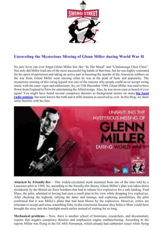 Unraveling the Mysterious Missing of Glenn Miller during World War II
No jazz lover can ever forget Glenn Miller hits like “In The Mood” and “Chattanooga Choo Choo”.
Not only did Miller lead one of the most successful big bands of that time, but he was highly venerated
for his spirit of patriotism and taking an active part in boosting the morale of the American soldiers on
the war front. Glenn Miller went missing when he was at the peak of fame and popularity. The
mysterious missing of this swing legend was one of the reasons why people could never accept swing
music with the same vigor and enthusiasm. So, on 15th December 1944, Glenn Miller was said to have
flown from England to Paris for entertaining the Allied troops. Alas, he was never seen or heard of ever
again! You might have heard several conspiracy theories as background stories on many big band
radio stations, but none knows the truth and it stills remains as unsolved as ever. In this blog, we share
some theories with his fans.
Attacked by Friendly-fire – This widely-circulated myth stemmed from one of the tales told by a
Lancaster pilot in 1984. So, according to the friendly-fire theory, Glenn Miller’s plan was taken down
mistakenly by the British air force bombers that had to release live explosives for a safe landing. Fred
Shaw, the pilot, admitted to having had seen a small plan in his view while dropping live explosives.
After checking the logbook, tallying the dates and timings, and exploring possibilities, the pilot
confirmed that it was Miller’s plane that had been blown by the explosives. However, critics are
reluctant to accept and sense something fishy in this conclusion because they believe Shaw could have
brought the story into the limelight much earlier instead of waiting for so long.
Mechanical problems – Now, there is another school of historians, researchers, and documentary
experts that negates conspiracy theories and emphasizes engine malfunctioning. According to the
reports Miller was flying in the UC-64A Norseman, which already had carburetor issues while flying
 