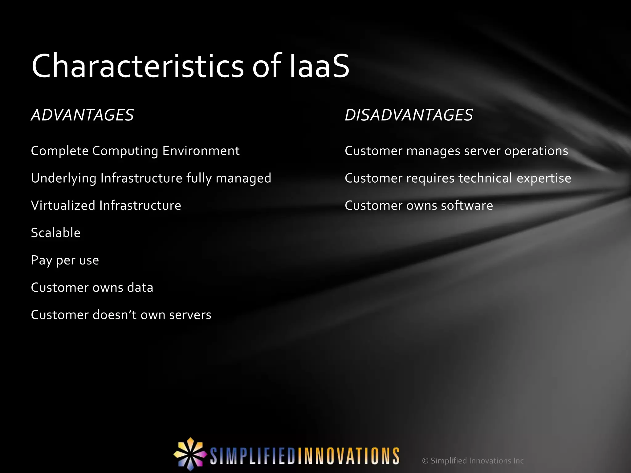 Characteristics of IaaS
ADVANTAGES                                DISADVANTAGES
Complete Computing Environment            Customer manages server operations
Underlying Infrastructure fully managed   Customer requires technical expertise
Virtualized Infrastructure                Customer owns software
Scalable
Pay per use
Customer owns data
Customer doesn’t own servers




                                                      © Simplified Innovations Inc
 